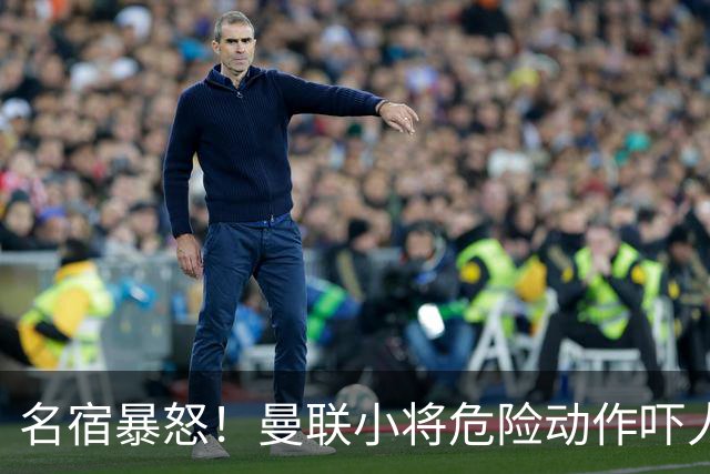 名宿暴怒！曼联小将危险动作吓人！埋下崩盘导火索