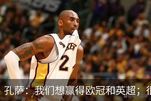 孔萨：我们想赢得欧冠和英超；很期待和凯恩交手